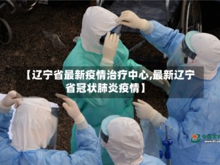 【辽宁省最新疫情治疗中心,最新辽宁省冠状肺炎疫情】