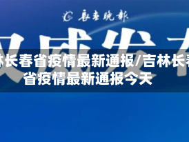 吉林长春省疫情最新通报/吉林长春省疫情最新通报今天