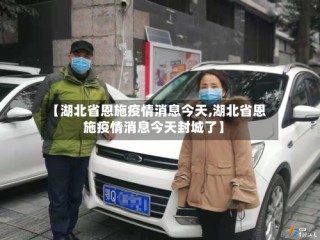 【湖北省恩施疫情消息今天,湖北省恩施疫情消息今天封城了】
