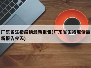 广东省生猪疫情最新报告(广东省生猪疫情最新报告今天)