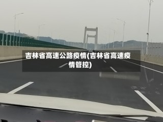 吉林省高速公路疫情(吉林省高速疫情管控)