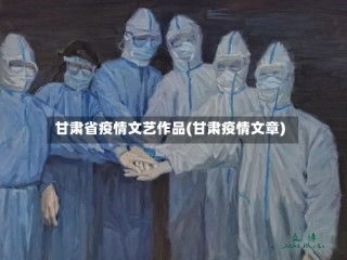 甘肃省疫情文艺作品(甘肃疫情文章)
