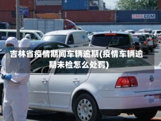 吉林省疫情期间车辆逾期(疫情车辆逾期未检怎么处罚)