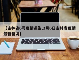 【吉林省6号疫情通告,2月6日吉林省疫情最新情况】