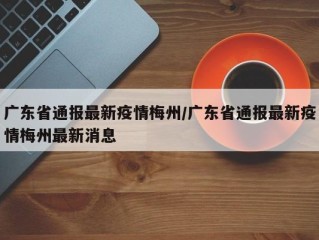 广东省通报最新疫情梅州/广东省通报最新疫情梅州最新消息