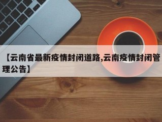 【云南省最新疫情封闭道路,云南疫情封闭管理公告】