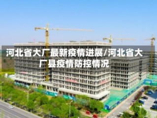 河北省大厂最新疫情进展/河北省大厂县疫情防控情况