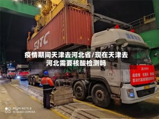 疫情期间天津去河北省/现在天津去河北需要核酸检测吗