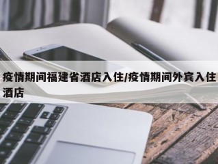 疫情期间福建省酒店入住/疫情期间外宾入住酒店