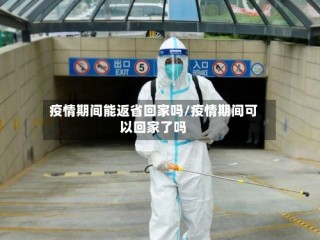 疫情期间能返省回家吗/疫情期间可以回家了吗