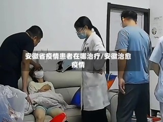 安徽省疫情患者在哪治疗/安徽治愈疫情