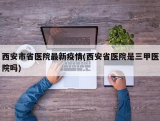 西安市省医院最新疫情(西安省医院是三甲医院吗)