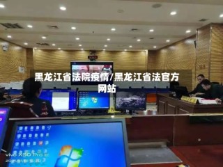 黑龙江省法院疫情/黑龙江省法官方网站