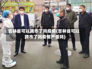 吉林省可以跨市了吗疫情(吉林省可以跨市了吗疫情严重吗)