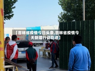 【吉林省疫情今日头条,吉林省疫情今天新增行动轨迹】
