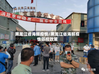 黑龙江省海鲜疫情/黑龙江省海鲜疫情防控政策