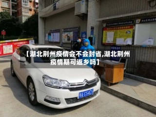【湖北荆州疫情会不会封省,湖北荆州疫情期可返乡吗】