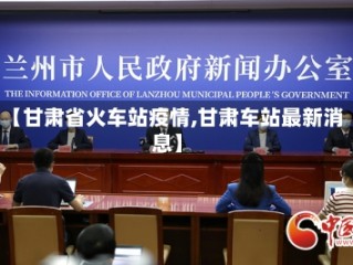 【甘肃省火车站疫情,甘肃车站最新消息】