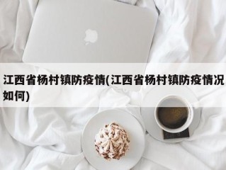 江西省杨村镇防疫情(江西省杨村镇防疫情况如何)