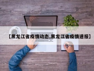 【黑龙江省疫情动态,黑龙江省疫情速报】