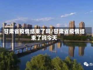 甘肃省疫情结束了吗/甘肃省疫情结束了吗今天