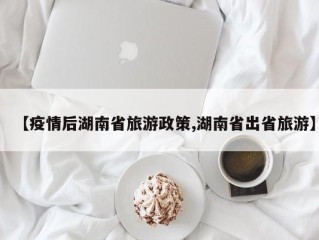 【疫情后湖南省旅游政策,湖南省出省旅游】
