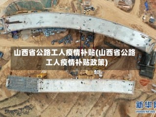 山西省公路工人疫情补贴(山西省公路工人疫情补贴政策)