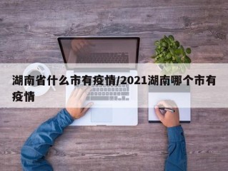 湖南省什么市有疫情/2021湖南哪个市有疫情