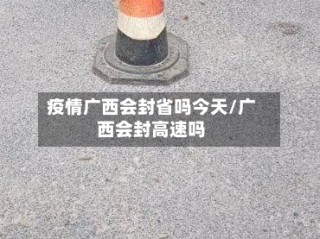 疫情广西会封省吗今天/广西会封高速吗