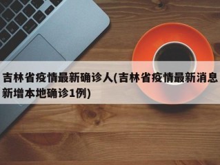 吉林省疫情最新确诊人(吉林省疫情最新消息新增本地确诊1例)