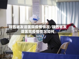 陕西省友谊医院疫情情况/陕西省友谊医院疫情情况如何