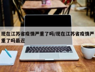 现在江苏省疫情严重了吗/现在江苏省疫情严重了吗最近