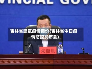 吉林省建筑疫情调价(吉林省今日疫情防控发布会)