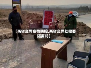 【两省交界疫情防控,两省交界处需要隔离吗】