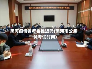 黑河疫情省考会推迟吗(黑河市公务员考试时间)