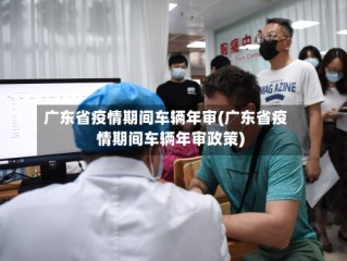 广东省疫情期间车辆年审(广东省疫情期间车辆年审政策)