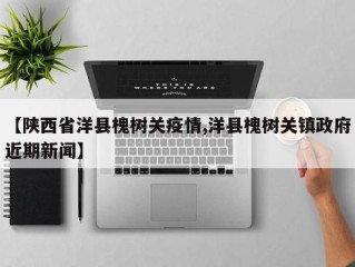 【陕西省洋县槐树关疫情,洋县槐树关镇政府近期新闻】
