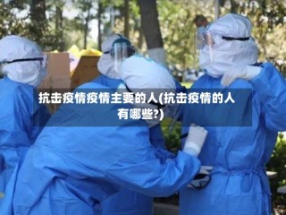抗击疫情疫情主要的人(抗击疫情的人有哪些?)