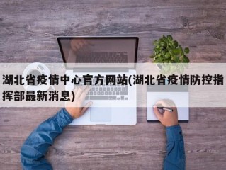 湖北省疫情中心官方网站(湖北省疫情防控指挥部最新消息)