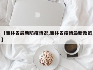 【吉林省最新防疫情况,吉林省疫情最新政策】