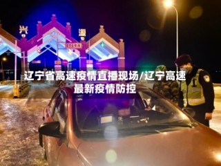 辽宁省高速疫情直播现场/辽宁高速最新疫情防控