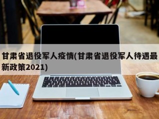 甘肃省退役军人疫情(甘肃省退役军人待遇最新政策2021)