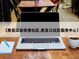 【黑龙江省疫情社区,黑龙江社区服务中心】