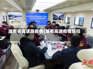 湖南省高速路疫情(湖南高速疫情防控)