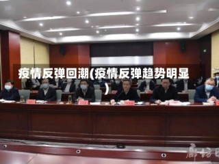 疫情反弹回潮(疫情反弹趋势明显)