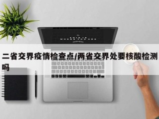 二省交界疫情检查点/两省交界处要核酸检测吗