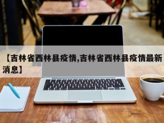 【吉林省西林县疫情,吉林省西林县疫情最新消息】