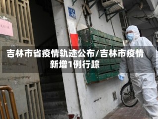 吉林市省疫情轨迹公布/吉林市疫情新增1例行踪