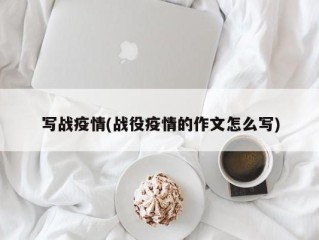 写战疫情(战役疫情的作文怎么写)