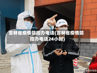 吉林省疫情防控办电话(吉林省疫情防控办电话24小时)